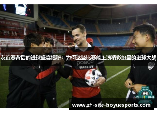 友谊赛背后的进球盛宴揭秘：为何这些比赛能上演精彩纷呈的进球大战