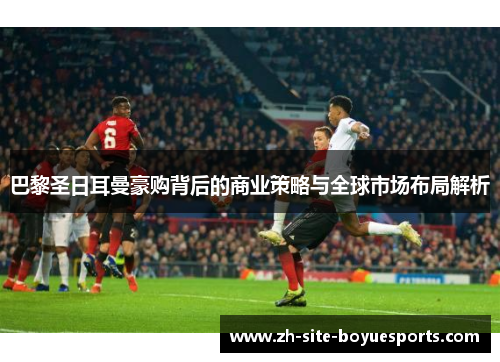 巴黎圣日耳曼豪购背后的商业策略与全球市场布局解析