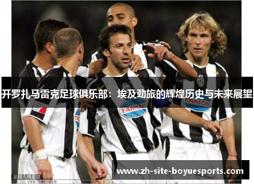 开罗扎马雷克足球俱乐部：埃及劲旅的辉煌历史与未来展望