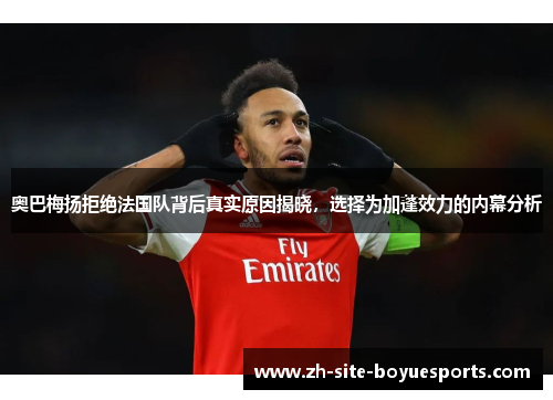 奥巴梅扬拒绝法国队背后真实原因揭晓，选择为加蓬效力的内幕分析