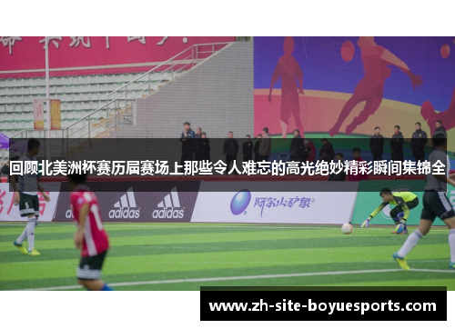 回顾北美洲杯赛历届赛场上那些令人难忘的高光绝妙精彩瞬间集锦全