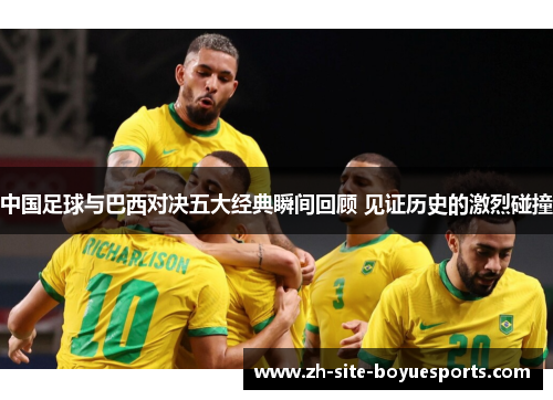 中国足球与巴西对决五大经典瞬间回顾 见证历史的激烈碰撞