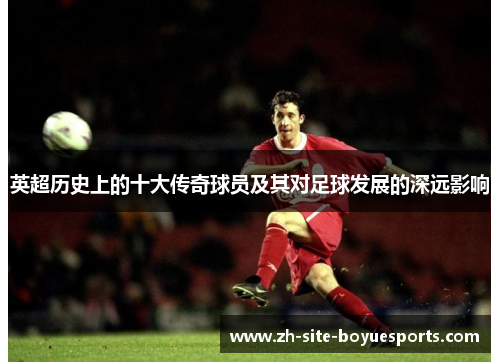 英超历史上的十大传奇球员及其对足球发展的深远影响