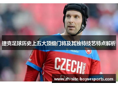 捷克足球历史上五大顶级门将及其独特技艺特点解析 捷克足球历史上五大顶级门将及其独特技艺特点解析