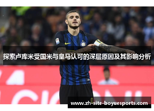 探索卢库米受国米与皇马认可的深层原因及其影响分析 探索卢库米受国米与皇马认可的深层原因及其影响分析