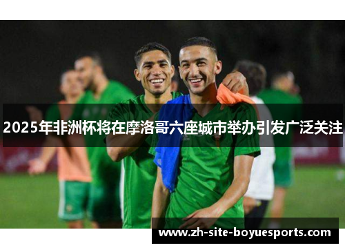 2025年非洲杯将在摩洛哥六座城市举办引发广泛关注 2025年非洲杯将在摩洛哥六座城市举办引发广泛关注